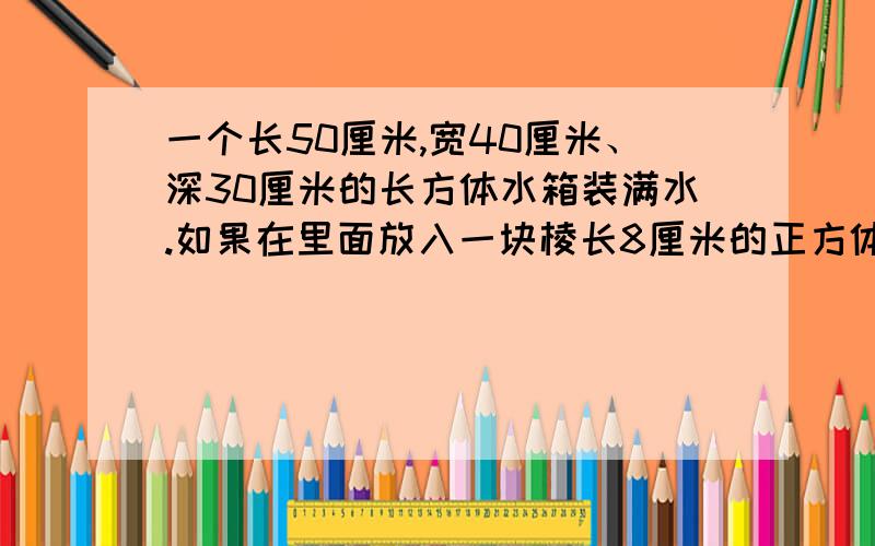 一个长50厘米,宽40厘米、深30厘米的长方体水箱装满水.如果在里面放入一块棱长8厘米的正方体石块,那么将会溢出多少立方厘米的水?