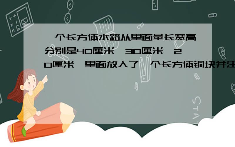 一个长方体水箱从里面量长宽高分别是40厘米,30厘米、20厘米,里面放入了一个长方体铜块并注满了水,取出铜后,水面下降了2厘米,已知铜块长15厘米,宽是10厘米,求铜块的高