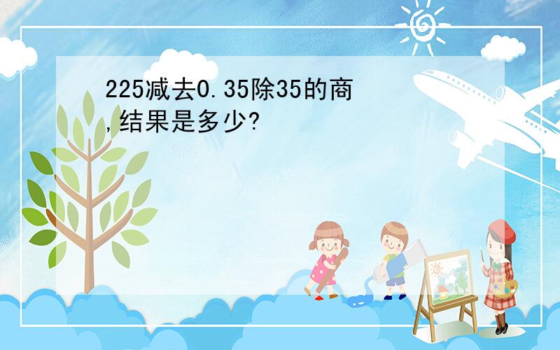 225减去0.35除35的商,结果是多少?