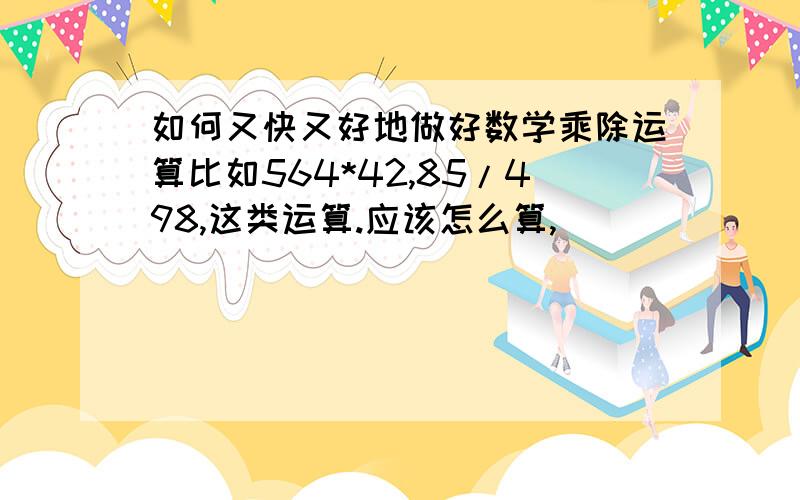 如何又快又好地做好数学乘除运算比如564*42,85/498,这类运算.应该怎么算,