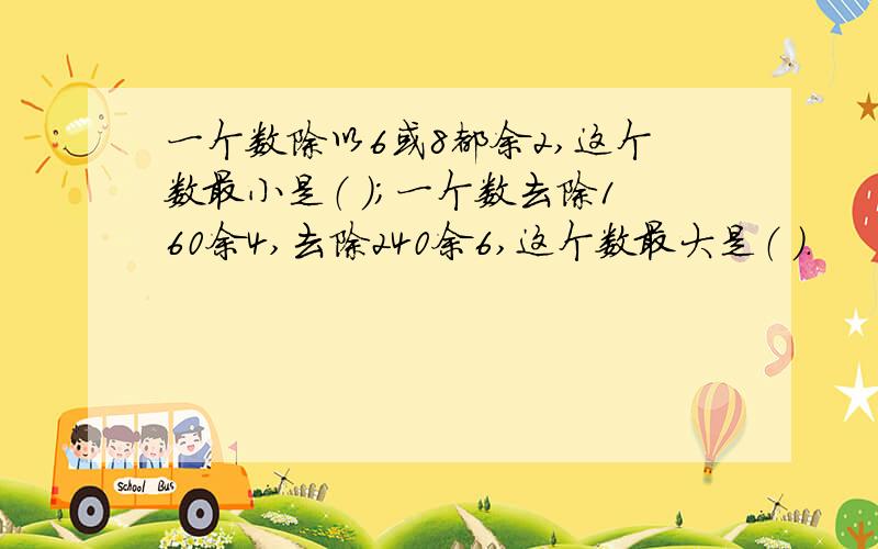 一个数除以6或8都余2,这个数最小是（ ）；一个数去除160余4,去除240余6,这个数最大是（ ）.