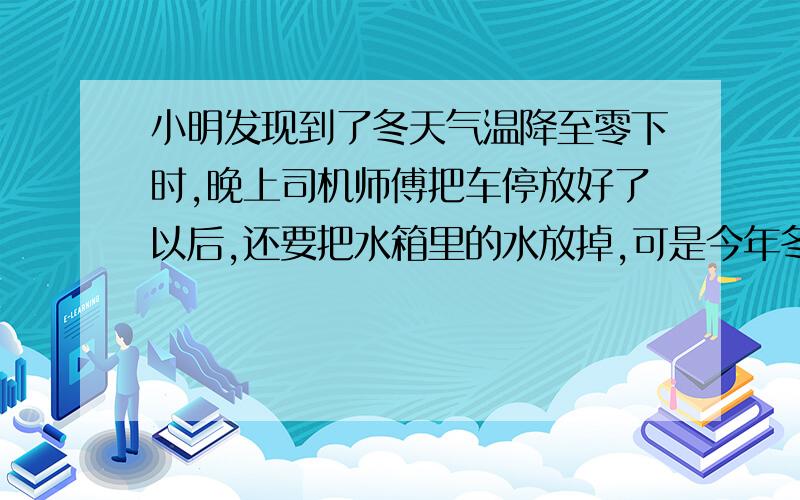 小明发现到了冬天气温降至零下时,晚上司机师傅把车停放好了以后,还要把水箱里的水放掉,可是今年冬天,小明又发现了司机师傅只是向水箱里加了一些“防冻液”,没有把水箱的水放掉.为什