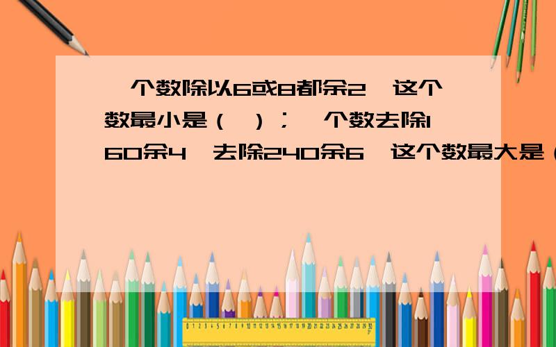 一个数除以6或8都余2,这个数最小是（ ）；一个数去除160余4,去除240余6,这个数最大是（ ）.