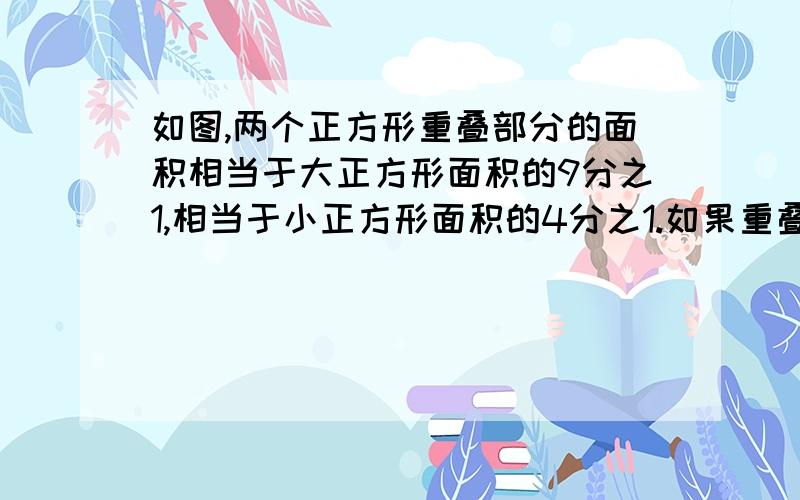 如图,两个正方形重叠部分的面积相当于大正方形面积的9分之1,相当于小正方形面积的4分之1.如果重叠部分的面积是九平方厘米,求整个图形的总面积是多少平方厘米?