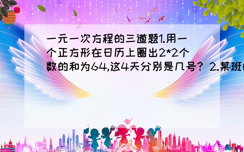 一元一次方程的三道题1.用一个正方形在日历上圈出2*2个数的和为64,这4天分别是几号? 2.某班的男生人数比全班人数的5/8少5,女生比男生少2人,则全班有多少人? 3.在甲处劳动的有29人,在乙处劳