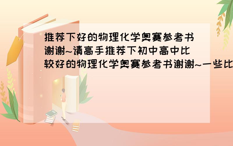 推荐下好的物理化学奥赛参考书谢谢~请高手推荐下初中高中比较好的物理化学奥赛参考书谢谢~一些比较好的品牌易解一点的本人水平不很高另外有没有高中物理化学的参考书?想自学但是看