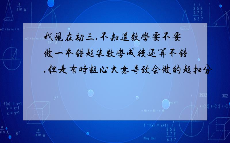 我现在初三,不知道数学要不要做一本错题集数学成绩还算不错,但是有时粗心大意导致会做的题扣分