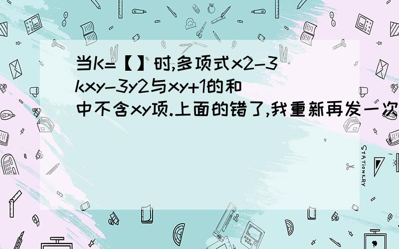 当K=【】时,多项式x2-3kxy-3y2与xy+1的和中不含xy项.上面的错了,我重新再发一次：当K=【 】时,多项式x²-3kxy-3y²与xy+1的和中不含xy项.