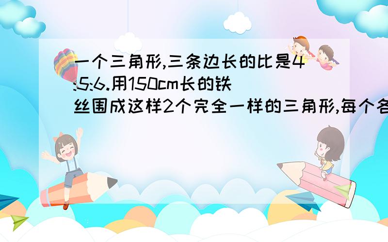 一个三角形,三条边长的比是4:5:6.用150cm长的铁丝围成这样2个完全一样的三角形,每个各长多少cm今天教