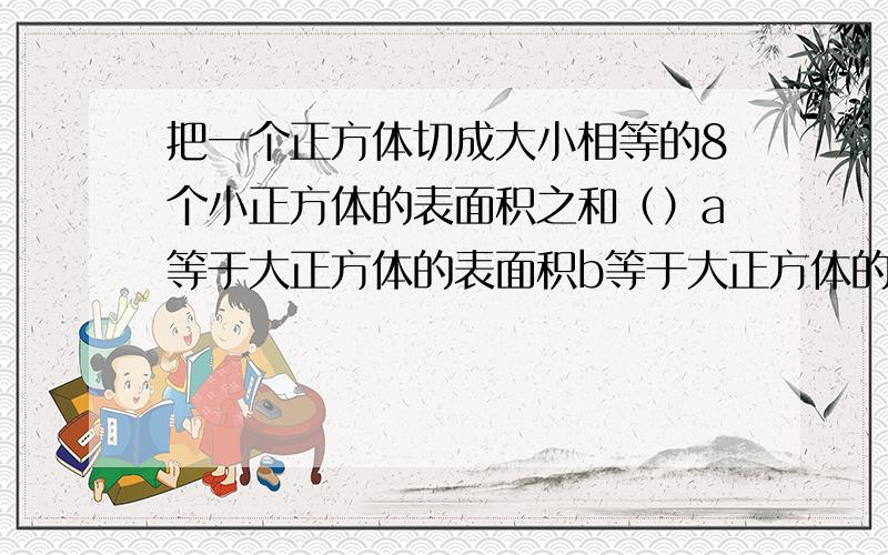 把一个正方体切成大小相等的8个小正方体的表面积之和（）a等于大正方体的表面积b等于大正方体的表面积的2倍c等于大正方体表面积的3倍