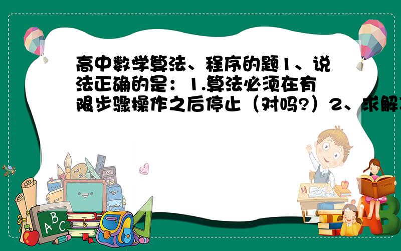 高中数学算法、程序的题1、说法正确的是：1.算法必须在有限步骤操作之后停止（对吗?）2、求解某一类问题的算法是唯一的-----------------3、算法执行后一定产生确定的结果这个题的答案说