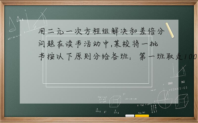 用二元一次方程组解决和差倍分问题在读书活动中,某校将一批书按以下原则分给各班：第一班取走100本,又取走余下的十分之一：第二班取走200本,又取走余下的十分之一...以此类推,最后全部