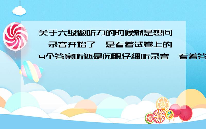 关于六级做听力的时候就是想问、录音开始了、是看着试卷上的4个答案听还是闭眼仔细听录音、看着答案的话我觉得会分神、谢谢、说说你们的经验吧、