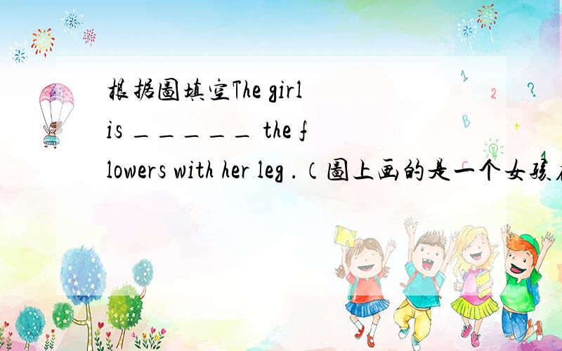根据图填空The girl is _____ the flowers with her leg .（图上画的是一个女孩在用头透过腿去闻花）我也不知到是不是闻,但是她鼻子和花靠得很近