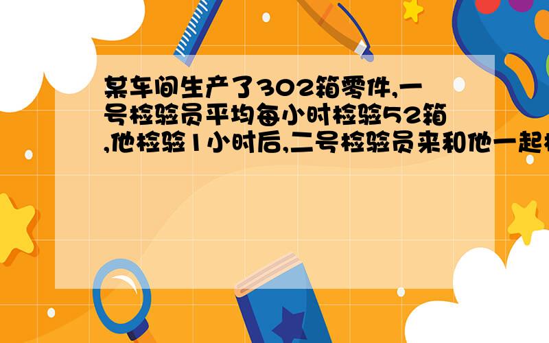 某车间生产了302箱零件,一号检验员平均每小时检验52箱,他检验1小时后,二号检验员来和他一起检验剩下的零件,2.5小时后全部检验完.二号检验员平均每小时检验多少箱?（用方程式来写答）急