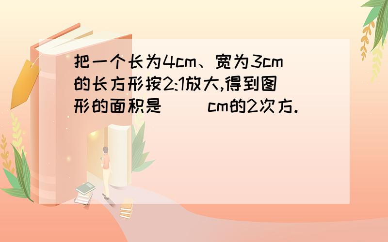 把一个长为4cm、宽为3cm的长方形按2:1放大,得到图形的面积是( )cm的2次方.