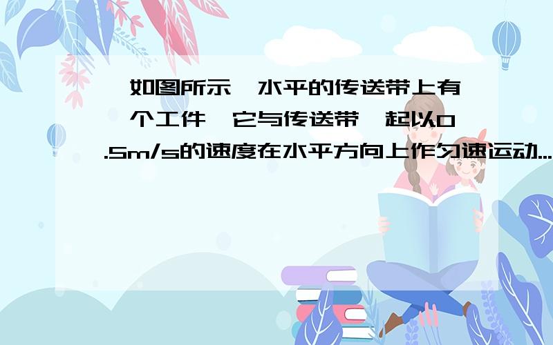 ^如图所示,水平的传送带上有一个工件,它与传送带一起以0.5m/s的速度在水平方向上作匀速运动...如图所示,水平的传送带上有一个工件,它与传送带一起以0.5m/s的速度在水平方向上作匀速运动,