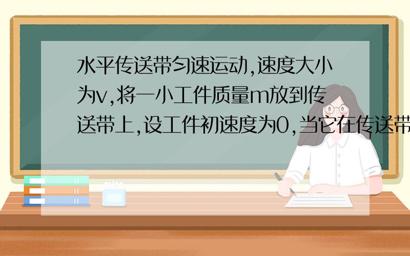 水平传送带匀速运动,速度大小为v,将一小工件质量m放到传送带上,设工件初速度为0,当它在传送带上滑...水平传送带匀速运动,速度大小为v,将一小工件质量m放到传送带上,设工件初速度为0,当