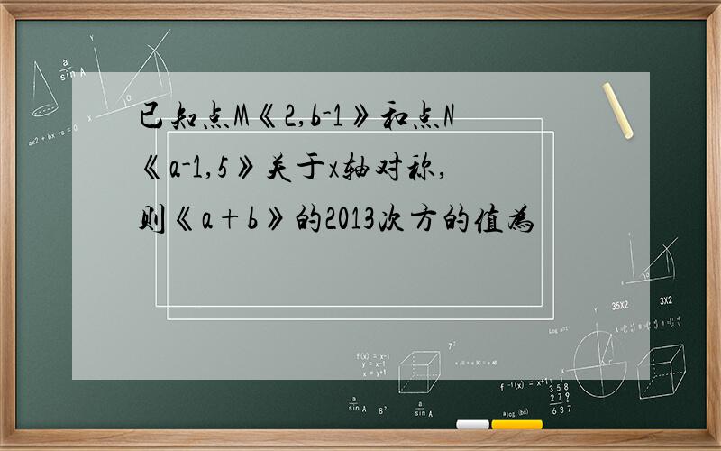 已知点M《2,b-1》和点N《a-1,5》关于x轴对称,则《a+b》的2013次方的值为