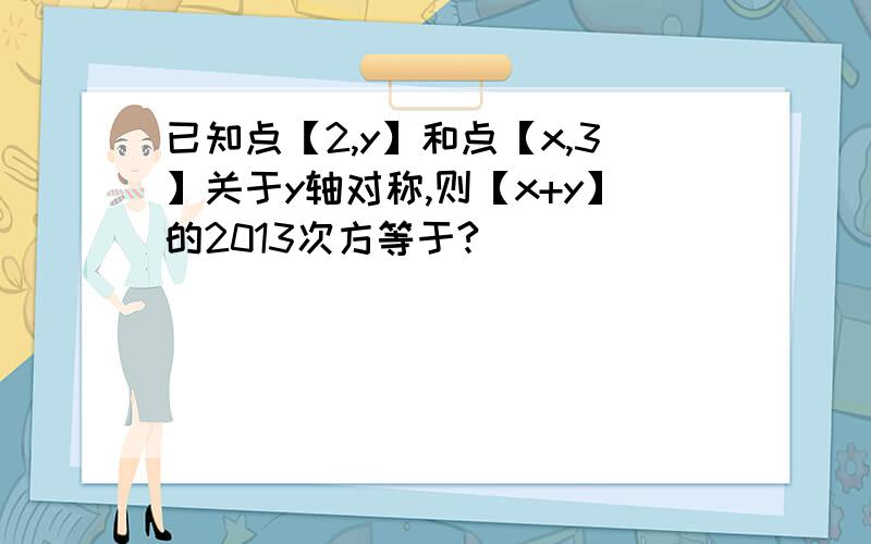 已知点【2,y】和点【x,3】关于y轴对称,则【x+y】的2013次方等于?