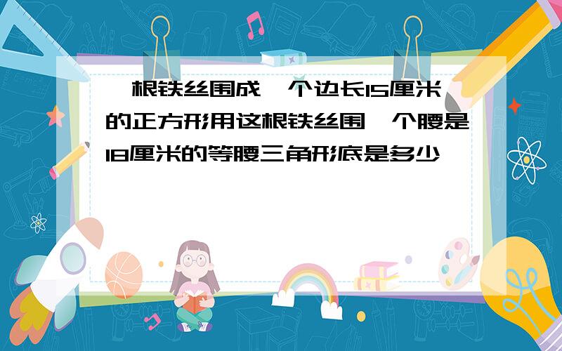 一根铁丝围成一个边长15厘米的正方形用这根铁丝围一个腰是18厘米的等腰三角形底是多少