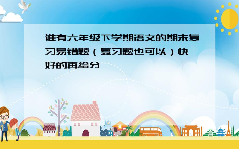 谁有六年级下学期语文的期末复习易错题（复习题也可以）快,好的再给分