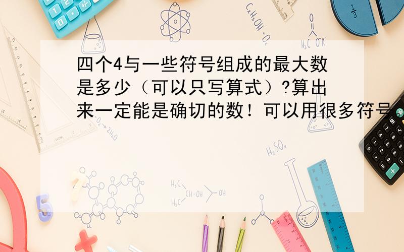 四个4与一些符号组成的最大数是多少（可以只写算式）?算出来一定能是确切的数！可以用很多符号。