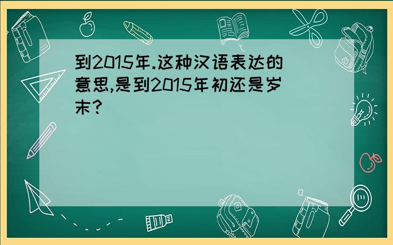 到2015年.这种汉语表达的意思,是到2015年初还是岁末?