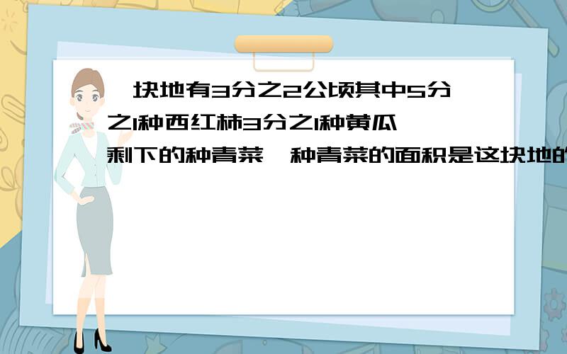 一块地有3分之2公顷其中5分之1种西红柿3分之1种黄瓜,剩下的种青菜,种青菜的面积是这块地的几分之几2.某厂赶制一批帐篷,第一天生产了总数的4分之1,第二天生产了总数的10分之3两天一共生