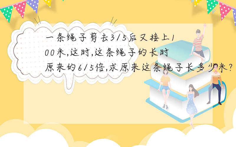 一条绳子剪去3/5后又接上100米,这时,这条绳子的长时原来的6/5倍,求原来这条绳子长多少米?