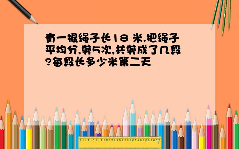 有一根绳子长18 米.把绳子平均分,剪5次,共剪成了几段?每段长多少米第二天