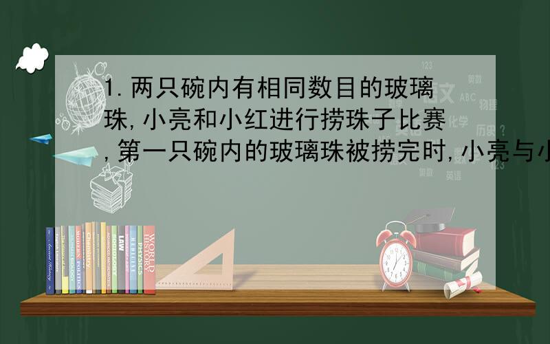 1.两只碗内有相同数目的玻璃珠,小亮和小红进行捞珠子比赛,第一只碗内的玻璃珠被捞完时,小亮与小红所捞的玻璃珠的数目比是3:4,捞完第二只碗内的玻璃珠时,小亮比第一次多捞了10颗.结果小