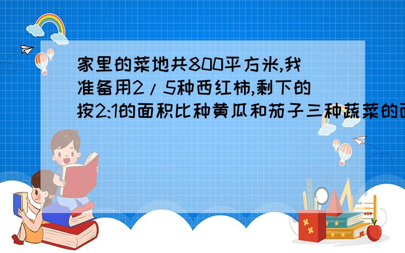 家里的菜地共800平方米,我准备用2/5种西红柿,剩下的按2:1的面积比种黄瓜和茄子三种蔬菜的面积分别是多少平方米?