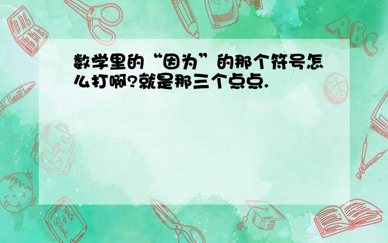 数学里的“因为”的那个符号怎么打啊?就是那三个点点.