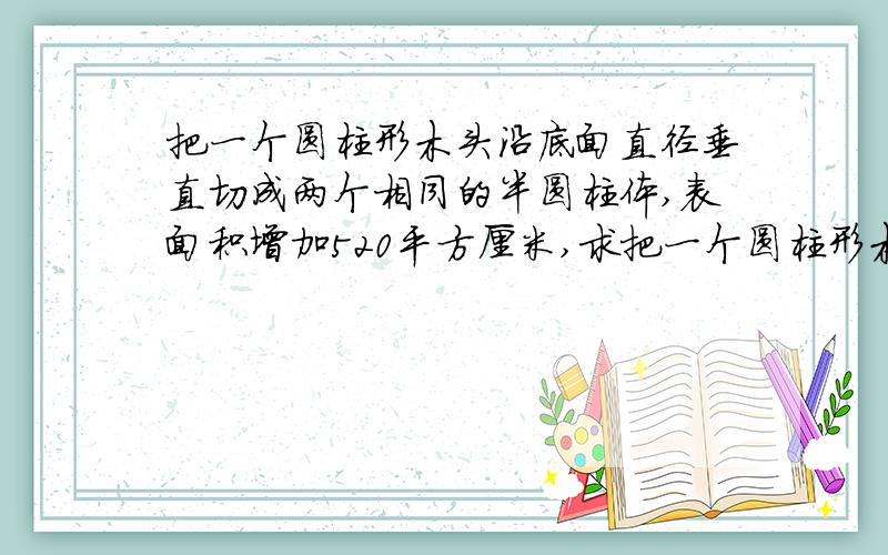 把一个圆柱形木头沿底面直径垂直切成两个相同的半圆柱体,表面积增加520平方厘米,求把一个圆柱形木头沿底面直径垂直切成两个相同的半圆柱体,表面积增加520平方厘米,求原来这个圆柱形木