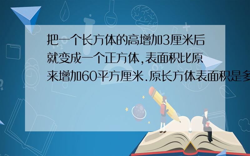 把一个长方体的高增加3厘米后就变成一个正方体,表面积比原来增加60平方厘米.原长方体表面积是多少平方厘米?