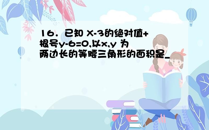 16．已知 X-3的绝对值+根号y-6=0,以x,y 为两边长的等腰三角形的面积是_