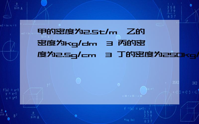 甲的密度为2.5t/m,乙的密度为kg/dm^3 丙的密度为2.5g/cm^3 丁的密度为250kg/m^3 密度最小的是甲的密度为2.5t/m,乙的密度为kg/dm^3 丙的密度为2.5g/cm^3 丁的密度为250kg/m^3 密度最小的是