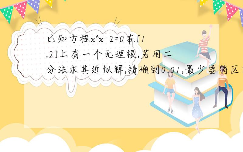 已知方程x^x-2=0在[1,2]上有一个无理根,若用二分法求其近似解,精确到0.01,最少要将区间【1,2】等分几