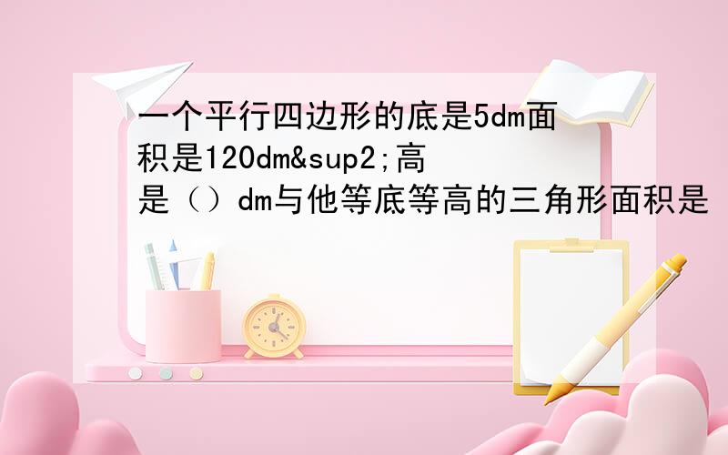 一个平行四边形的底是5dm面积是120dm²高是（）dm与他等底等高的三角形面积是（）dm²