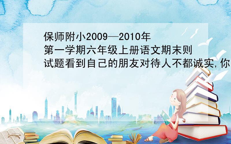 保师附小2009—2010年第一学期六年级上册语文期末则试题看到自己的朋友对待人不都诚实,你用这样一句名言劝他：本学期你最喜欢的课文时__________________,因为________________________.上联：铲冰