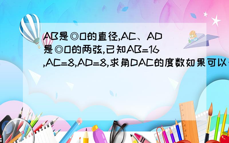 AB是◎O的直径,AC、AD是◎O的两弦,已知AB=16,AC=8,AD=8,求角DAC的度数如果可以希望画个图。