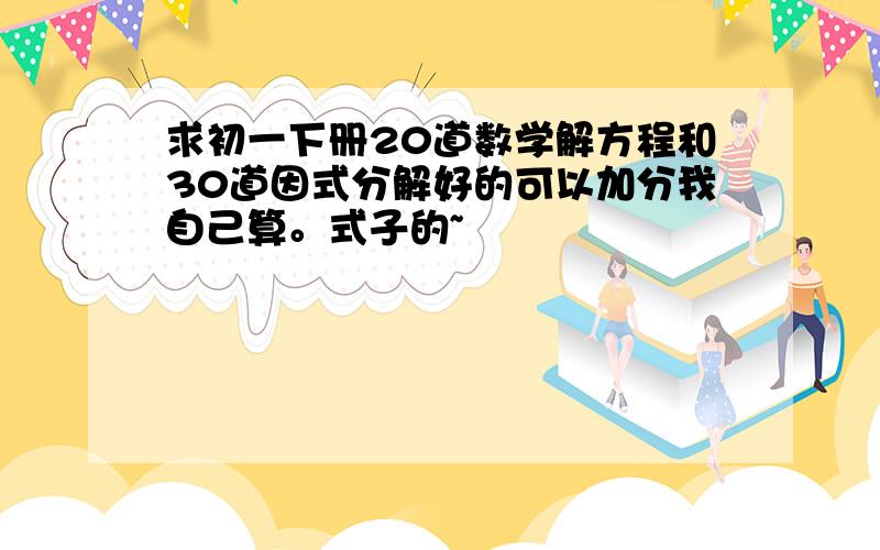 求初一下册20道数学解方程和30道因式分解好的可以加分我自己算。式子的~