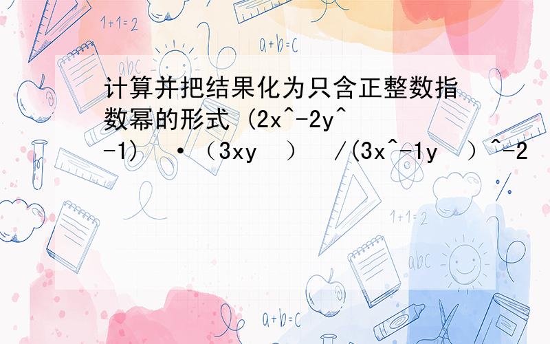 计算并把结果化为只含正整数指数幂的形式 (2x^-2y^-1)²·（3xy²）³/(3x^-1y³）^-2