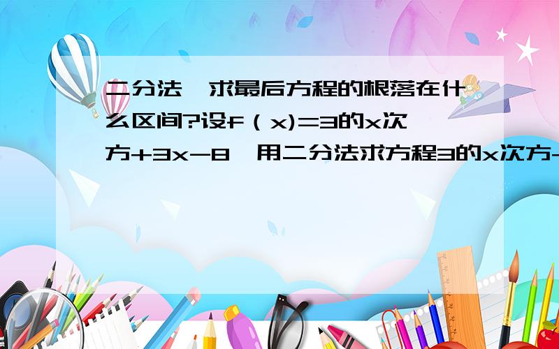 二分法,求最后方程的根落在什么区间?设f（x)=3的x次方+3x-8,用二分法求方程3的x次方+3x-8=0在x属于（1,2）内近似解的过程中得f(1)0,f(1.25)