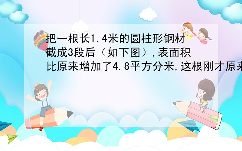 把一根长1.4米的圆柱形钢材截成3段后（如下图）,表面积比原来增加了4.8平方分米,这根刚才原来的体积是几