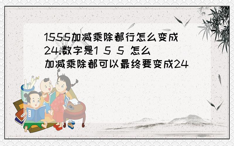 1555加减乘除都行怎么变成24.数字是1 5 5 怎么加减乘除都可以最终要变成24