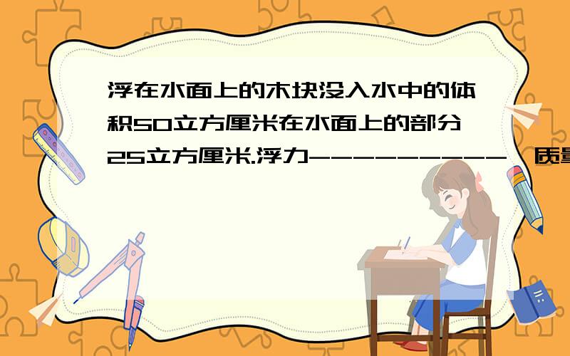 浮在水面上的木块没入水中的体积50立方厘米在水面上的部分25立方厘米.浮力---------,质量---------.