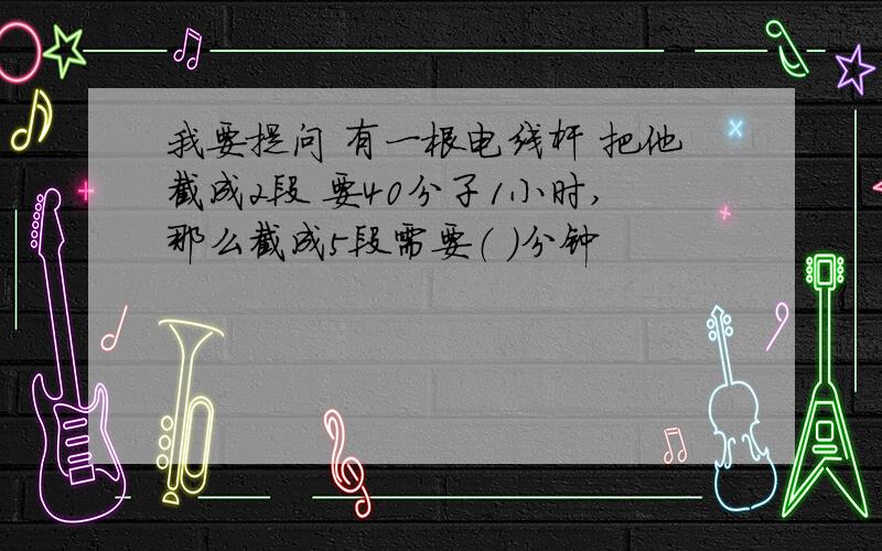 我要提问 有一根电线杆 把他截成2段 要40分子1小时,那么截成5段需要（ ）分钟