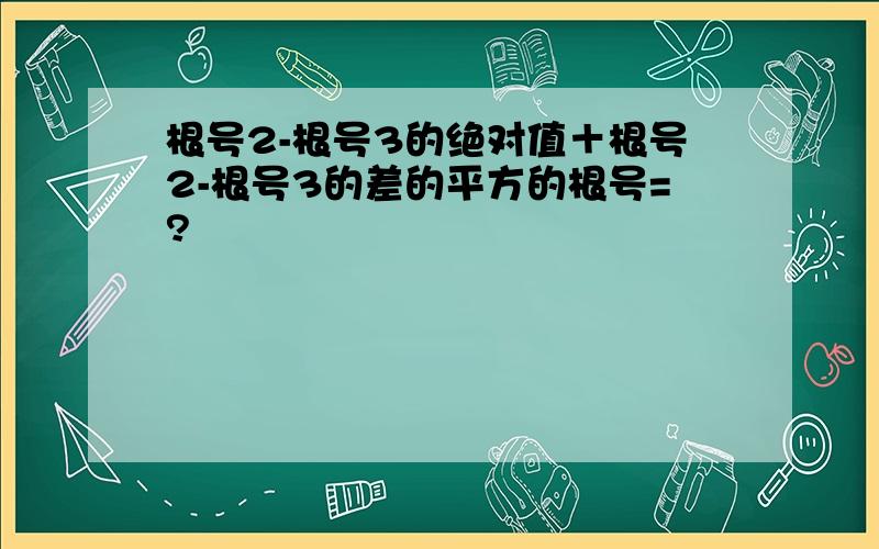 根号2-根号3的绝对值＋根号2-根号3的差的平方的根号=?